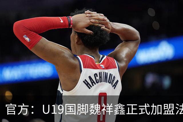 官方：U19国脚魏祥鑫正式加盟法甲欧塞尔 签约5年身披49号