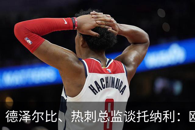 德泽尔比、热刺总监谈托纳利：欧洲最好的中场之一 出色的签约