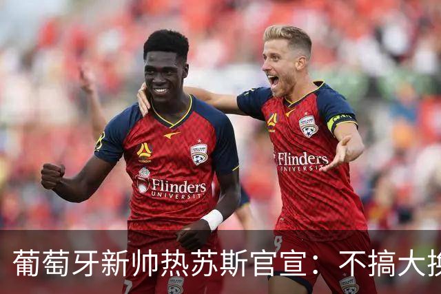 葡萄牙新帅热苏斯官宣：不搞大换血，41岁C罗核心位置稳了