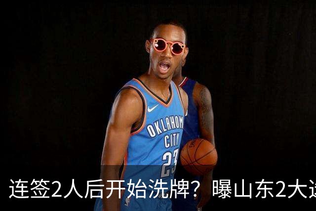 连签2人后开始洗牌？曝山东2大选秀球员将离队，邱彪终究用不明白
