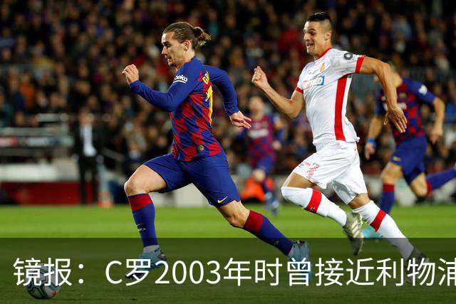 镜报：C罗2003年时曾接近利物浦 最终弗格森说服