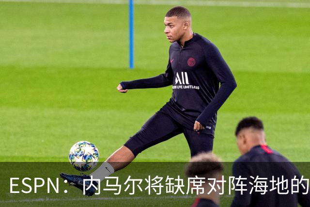 ESPN：内马尔将缺席对阵海地的比赛，全力争取在淘汰赛阶段复出